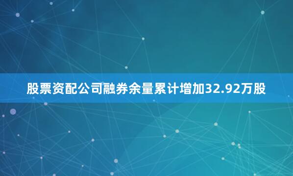 股票资配公司融券余量累计增加32.92万股