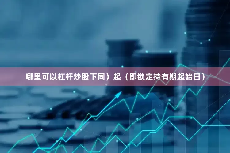 哪里可以杠杆炒股下同）起（即锁定持有期起始日）