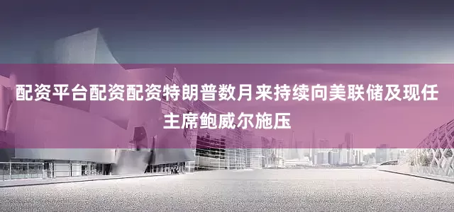 配资平台配资配资特朗普数月来持续向美联储及现任主席鲍威尔施压