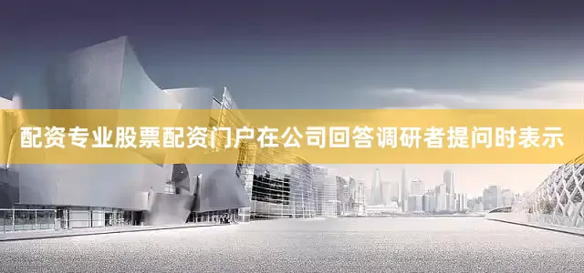 配资专业股票配资门户在公司回答调研者提问时表示